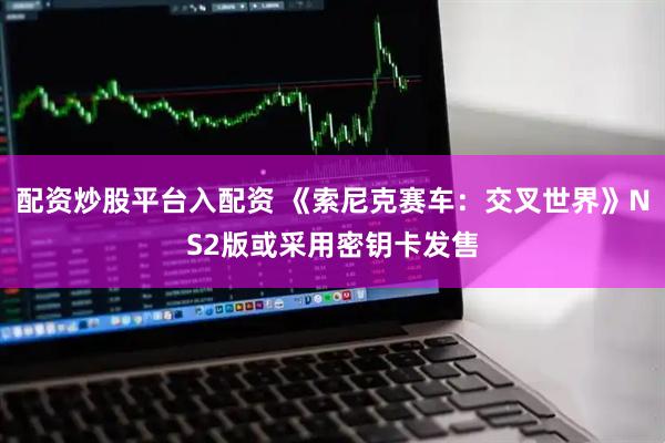 配资炒股平台入配资 《索尼克赛车：交叉世界》NS2版或采用密钥卡发售