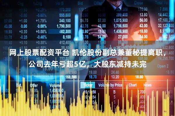 网上股票配资平台 凯伦股份副总兼董秘提离职，公司去年亏超5亿，大股东减持未完