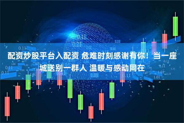 配资炒股平台入配资 危难时刻感谢有你！当一座城送别一群人 温暖与感动同在