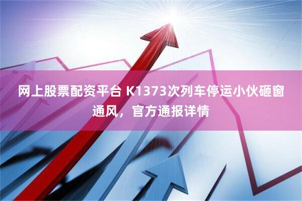 网上股票配资平台 K1373次列车停运小伙砸窗通风,官方通报详情