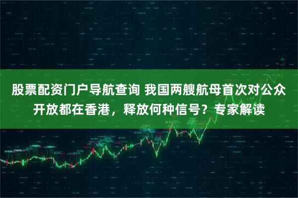 股票配资门户导航查询 我国两艘航母首次对公众开放都在香港，释放何种信号？专家解读