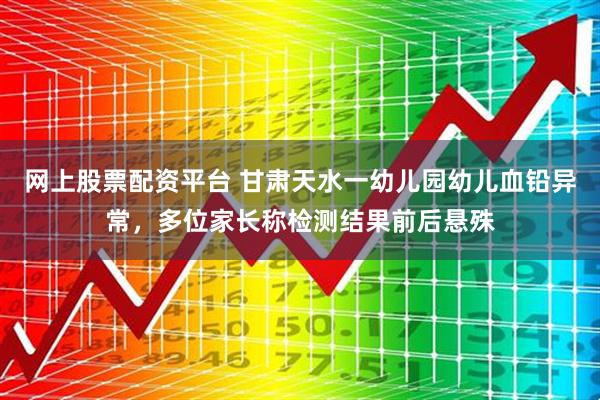 网上股票配资平台 甘肃天水一幼儿园幼儿血铅异常，多位家长称检测结果前后悬殊