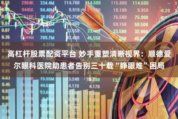 高杠杆股票配资平台 妙手重塑清晰视界：顺德爱尔眼科医院助患者告别三十载“睁眼难”困局