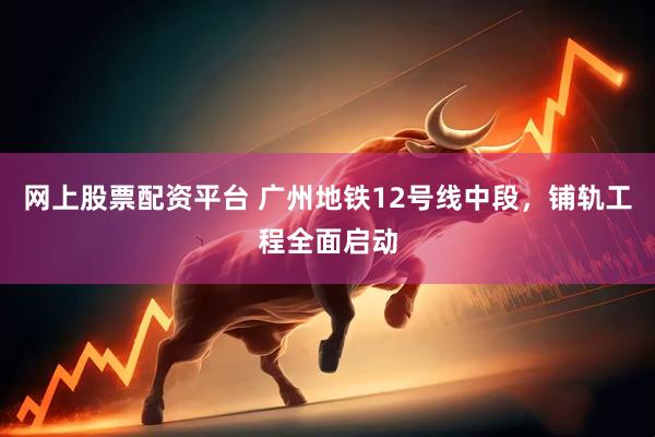 网上股票配资平台 广州地铁12号线中段，铺轨工程全面启动