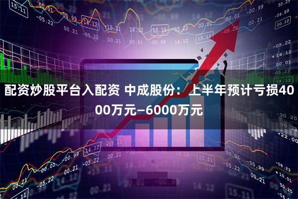 配资炒股平台入配资 中成股份：上半年预计亏损4000万元—6000万元