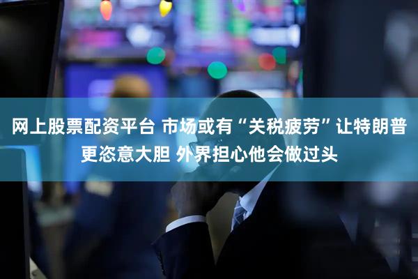 网上股票配资平台 市场或有“关税疲劳”让特朗普更恣意大胆 外界担心他会做过头