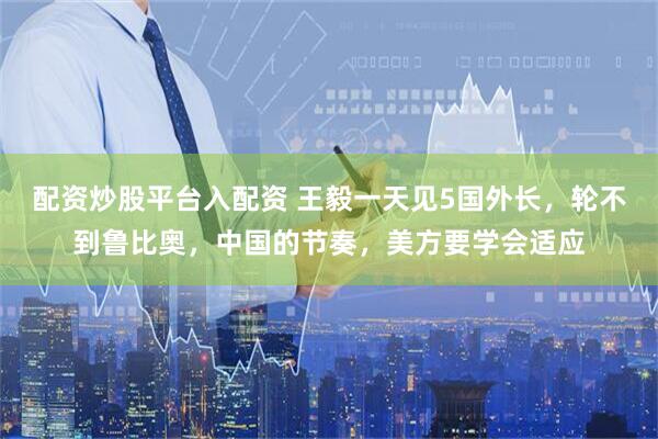 配资炒股平台入配资 王毅一天见5国外长，轮不到鲁比奥，中国的节奏，美方要学会适应