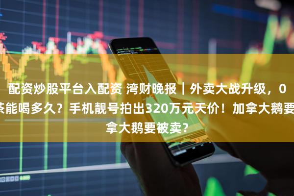 配资炒股平台入配资 湾财晚报｜外卖大战升级，0元奶茶能喝多久？手机靓号拍出320万元天价！加拿大鹅要被卖？