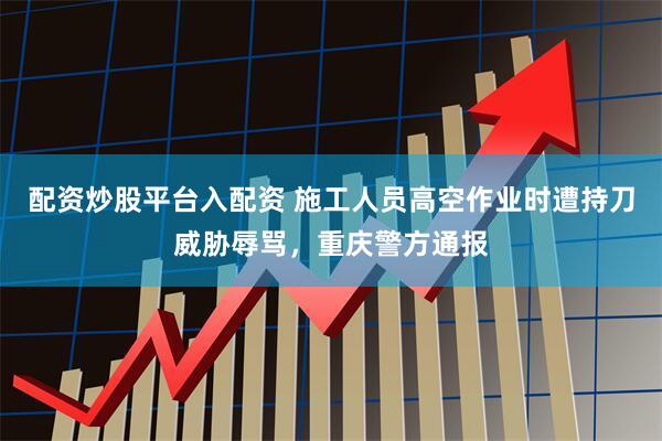 配资炒股平台入配资 施工人员高空作业时遭持刀威胁辱骂，重庆警方通报