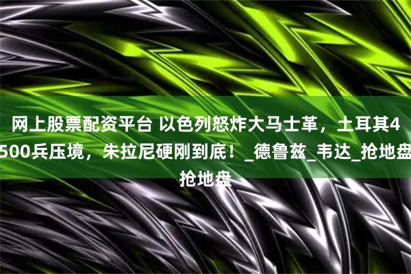 网上股票配资平台 以色列怒炸大马士革，土耳其4500兵压境，朱拉尼硬刚到底！_德鲁兹_韦达_抢地盘
