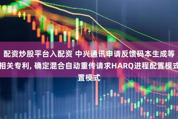 配资炒股平台入配资 中兴通讯申请反馈码本生成等相关专利, 确定混合自动重传请求HARQ进程配置模式