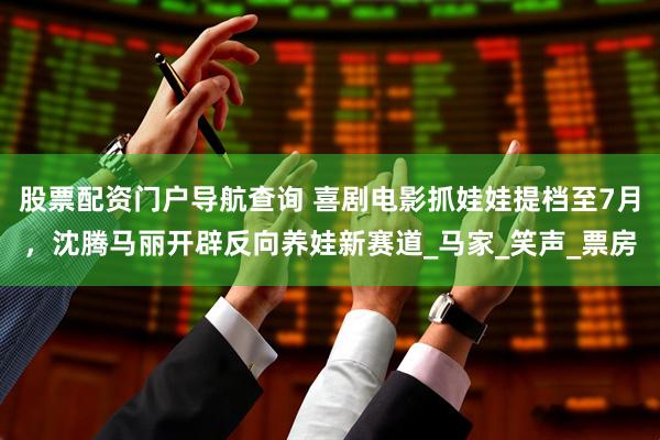 股票配资门户导航查询 喜剧电影抓娃娃提档至7月，沈腾马丽开辟反向养娃新赛道_马家_笑声_票房