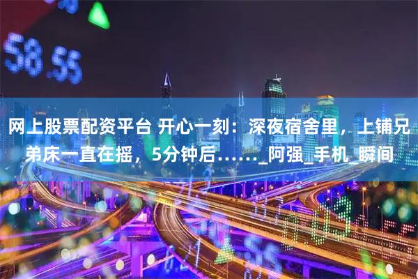 网上股票配资平台 开心一刻：深夜宿舍里，上铺兄弟床一直在摇，5分钟后……_阿强_手机_瞬间