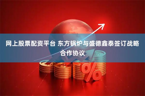 网上股票配资平台 东方锅炉与盛德鑫泰签订战略合作协议
