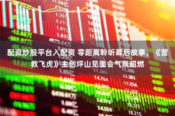 配资炒股平台入配资 零距离聆听幕后故事，《营救飞虎》主创坪山见面会气氛超燃