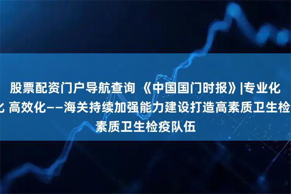 股票配资门户导航查询 《中国国门时报》|专业化 精准化 高效化——海关持续加强能力建设打造高素质卫生检疫队伍