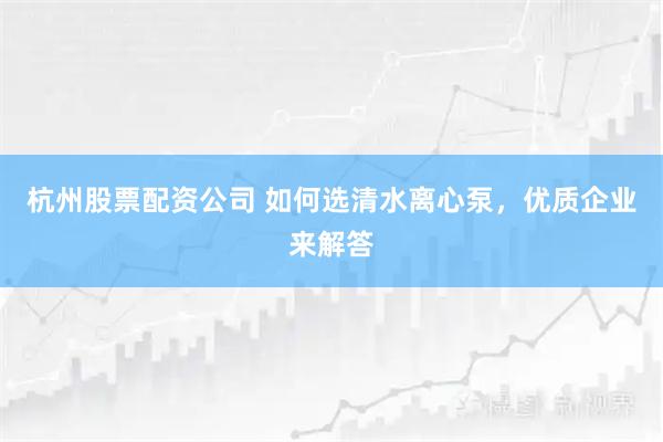 杭州股票配资公司 如何选清水离心泵，优质企业来解答